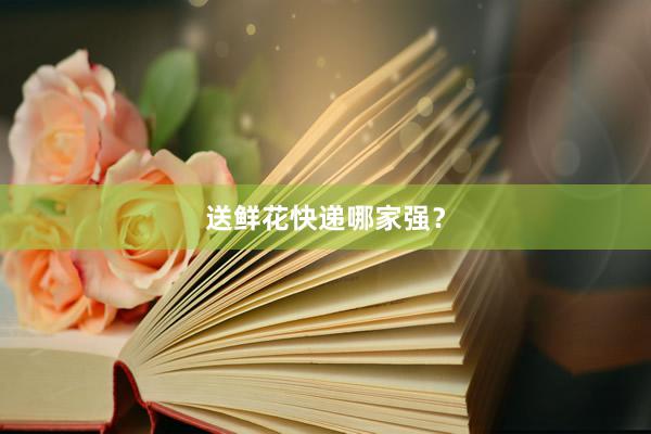 送鲜花快递哪家强？